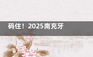 码住！2025南充牙科收费价目表：拔牙|补牙|洁牙|假牙义齿|种植牙|牙齿矫正|儿牙等尽览